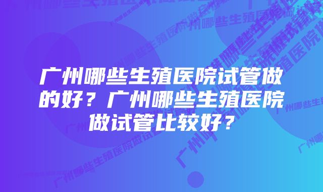 广州哪些生殖医院试管做的好?广州哪些生殖医院做试管比较好?