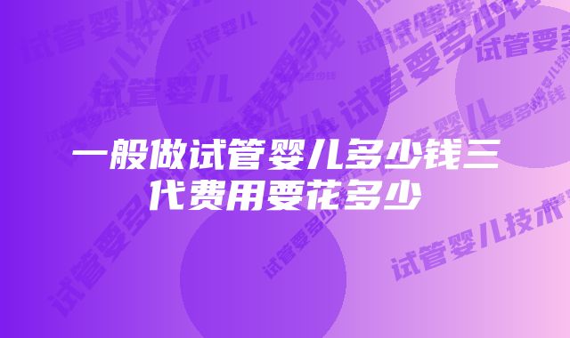 一般做试管婴儿多少钱三代费用要花多少