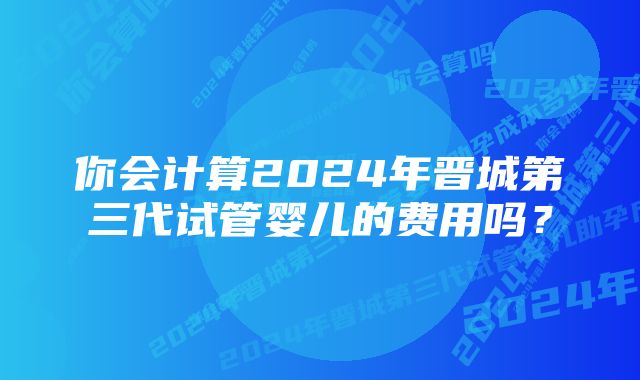 你会计算2024年晋城第三代试管婴儿的费用吗?