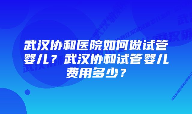 武汉协和医院如何做试管婴儿?武汉协和试管婴儿费用多少?
