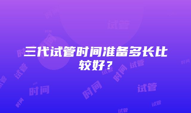 三代试管时间准备多长比较好?