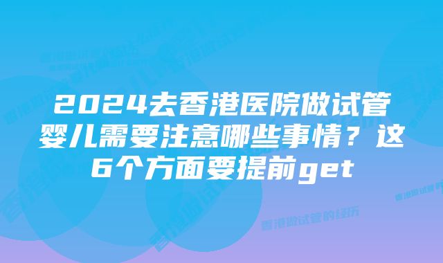 2024去香港医院做试管婴儿需要注意哪些事情?这6个方面要提前get