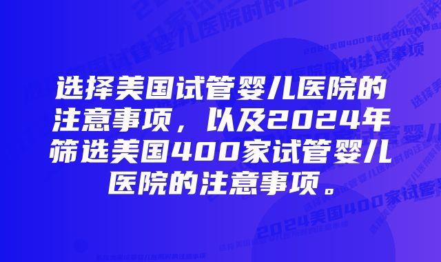 选择美国试管婴儿医院的注意事项,以及2024年筛选美国400家试管婴儿医院的注意事项。