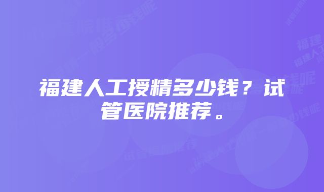 福建人工授精多少钱?试管医院推荐。