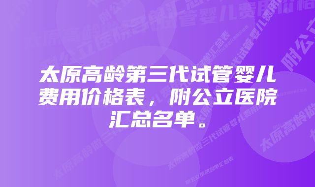 太原高龄第三代试管婴儿费用价格表,附公立医院汇总名单。