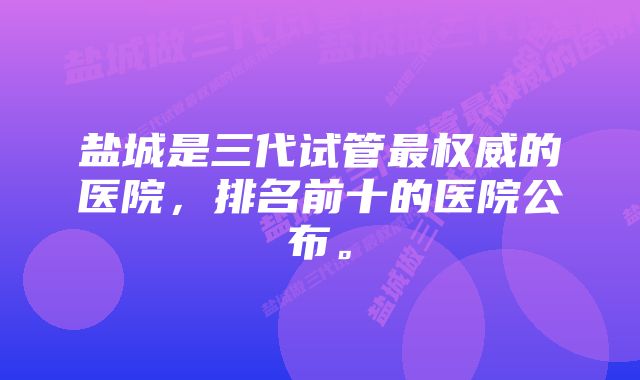 盐城是三代试管最权威的医院,排名前十的医院公布。