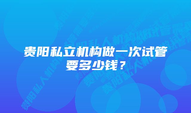 贵阳私立机构做一次试管要多少钱?