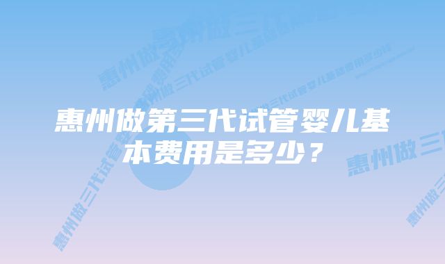 惠州做第三代试管婴儿基本费用是多少?