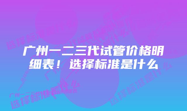 广州一二三代试管价格明细表!选择标准是什么