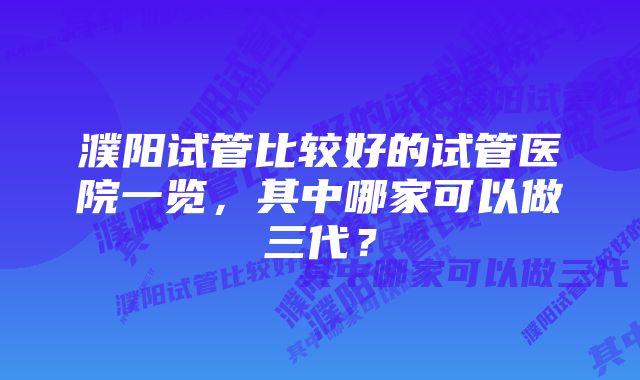 濮阳试管比较好的试管医院一览,其中哪家可以做三代?