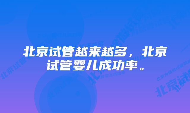 北京试管越来越多,北京试管婴儿成功率。