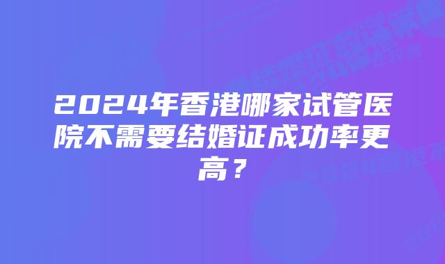 2024年香港哪家试管医院不需要结婚证成功率更高?