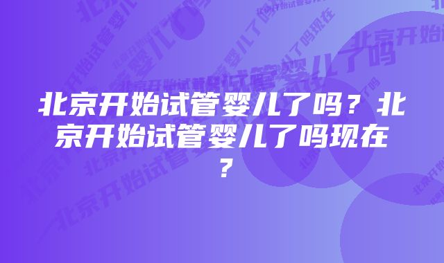 北京开始试管婴儿了吗?北京开始试管婴儿了吗现在?