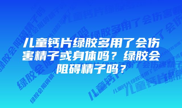 儿童钙片绿胶多用了会伤害精子或身体吗?绿胶会阻碍精子吗?