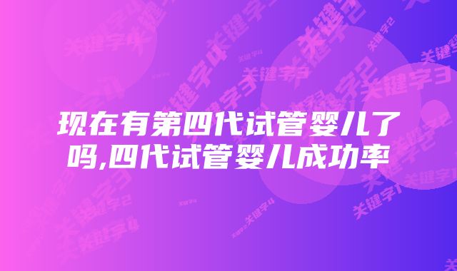 现在有第四代试管婴儿了吗,四代试管婴儿成功率