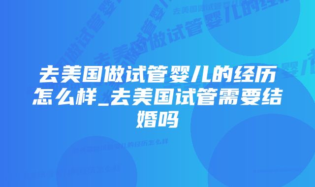 去美国做试管婴儿的经历怎么样_去美国试管需要结婚吗