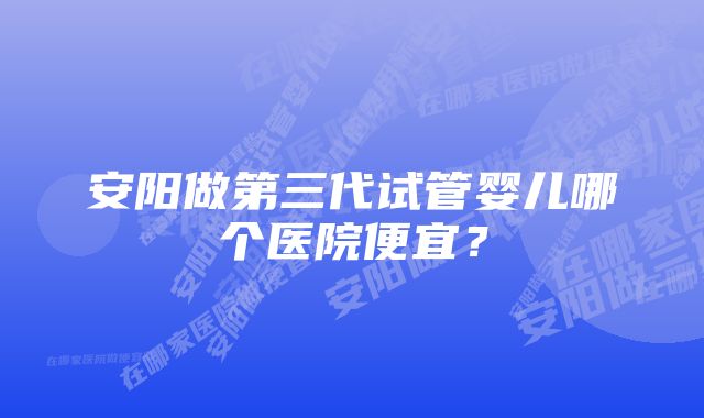 安阳做第三代试管婴儿哪个医院便宜?