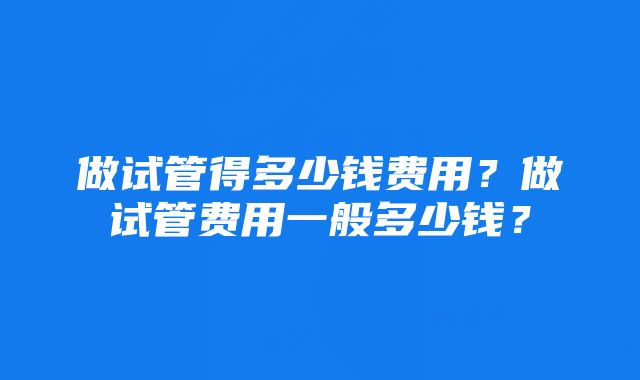 做试管得多少钱费用?做试管费用一般多少钱?