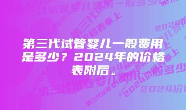 第三代试管婴儿一般费用是多少?2024年的价格表附后。