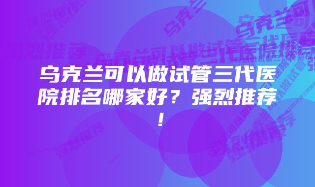 乌克兰可以做试管三代医院排名哪家好？强烈推荐！