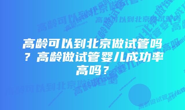 高龄可以到北京做试管吗?高龄做试管婴儿成功率高吗?