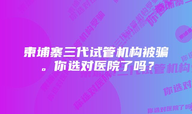 柬埔寨三代试管机构被骗。你选对医院了吗?