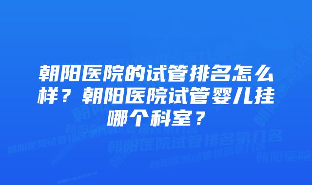 朝阳医院的试管排名怎么样?朝阳医院试管婴儿挂哪个科室?