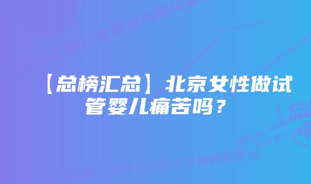【总榜汇总】北京女性做试管婴儿痛苦吗?