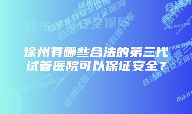 徐州有哪些合法的第三代试管医院可以保证安全?