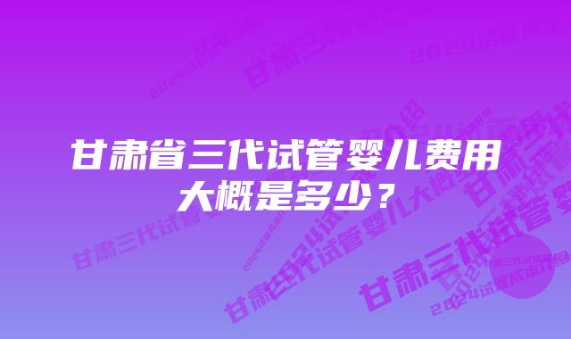 甘肃省三代试管婴儿费用大概是多少?