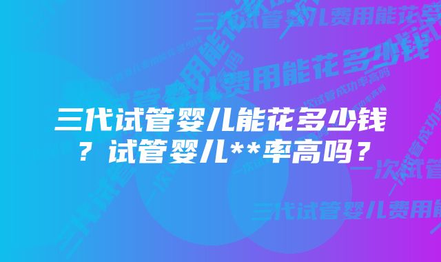三代试管婴儿能花多少钱?试管婴儿**率高吗?