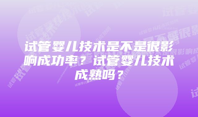 试管婴儿技术是不是很影响成功率?试管婴儿技术成熟吗?