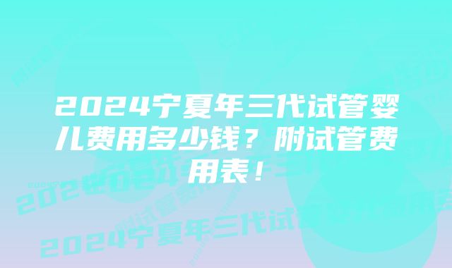 2024宁夏年三代试管婴儿费用多少钱?附试管费用表!