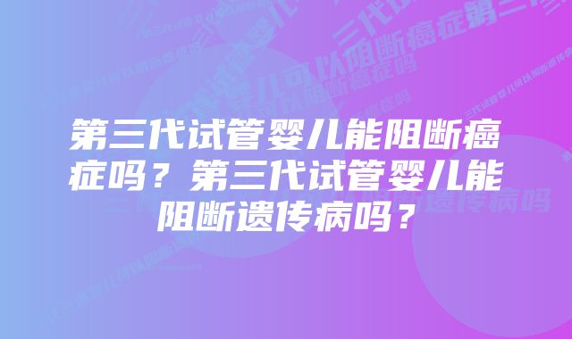 第三代试管婴儿能阻断癌症吗?第三代试管婴儿能阻断遗传病吗?