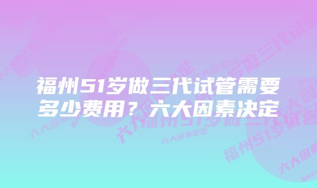 福州51岁做三代试管需要多少费用?六大因素决定
