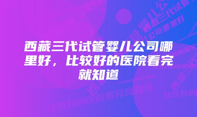 西藏三代试管婴儿公司哪里好,比较好的医院看完就知道