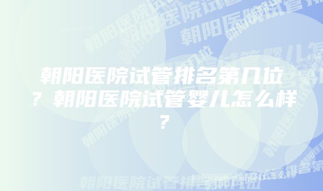 朝阳医院试管排名第几位?朝阳医院试管婴儿怎么样?