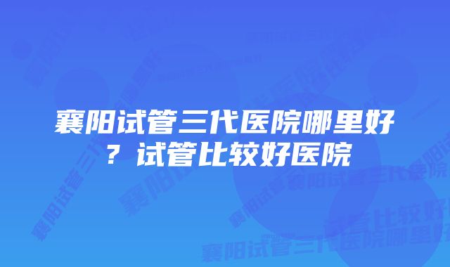 襄阳试管三代医院哪里好?试管比较好医院