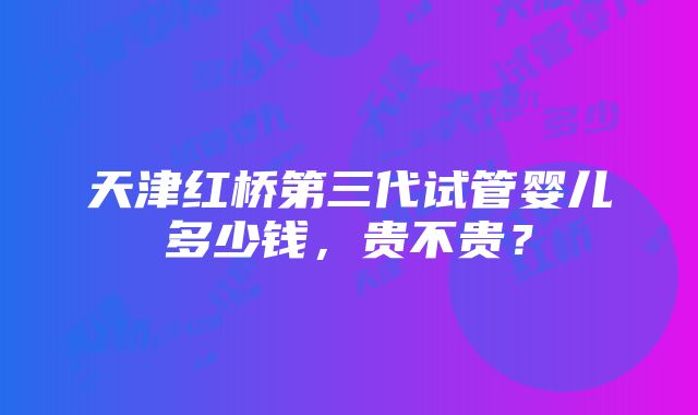 天津红桥第三代试管婴儿多少钱,贵不贵?