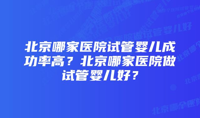 北京哪家医院试管婴儿成功率高?北京哪家医院做试管婴儿好?