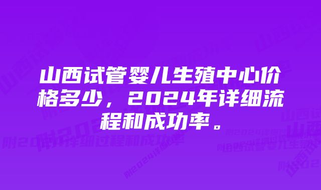 山西试管婴儿生殖中心价格多少,2024年详细流程和成功率。
