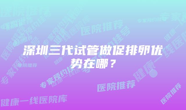 深圳三代试管做促排卵优势在哪?