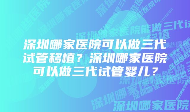 深圳哪家医院可以做三代试管移植?深圳哪家医院可以做三代试管婴儿?
