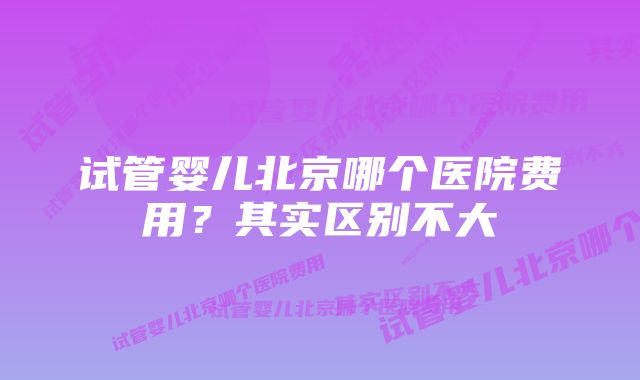 试管婴儿北京哪个医院费用?其实区别不大
