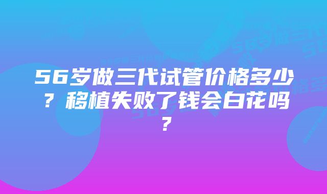 56岁做三代试管价格多少?移植失败了钱会白花吗?