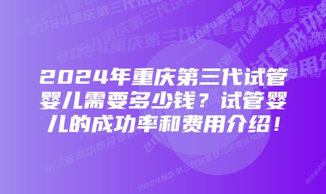 2024年重庆第三代试管婴儿需要多少钱?试管婴儿的成功率和费用介绍!