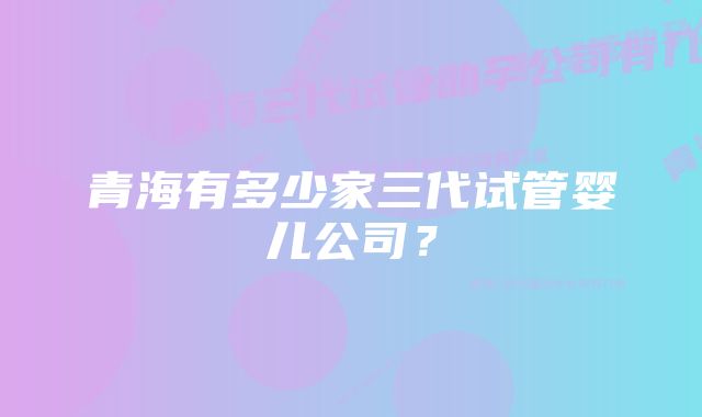 青海有多少家三代试管婴儿公司?