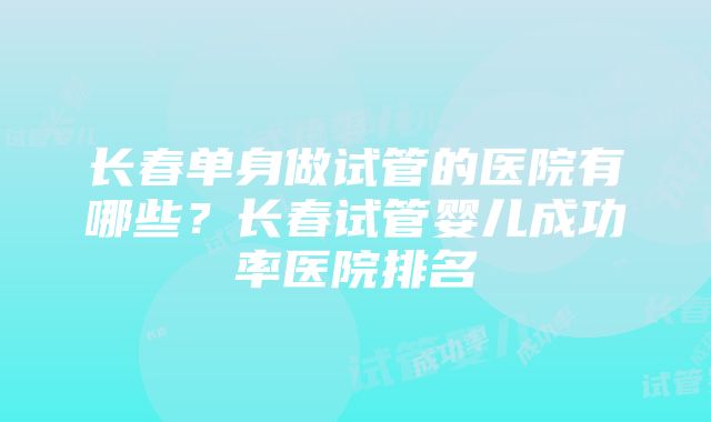 长春单身做试管的医院有哪些?长春试管婴儿成功率医院排名