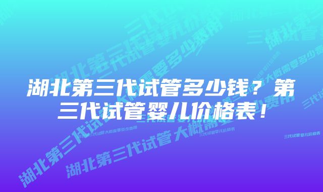 湖北第三代试管多少钱?第三代试管婴儿价格表!