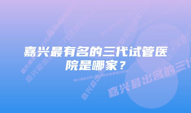 嘉兴最有名的三代试管医院是哪家?